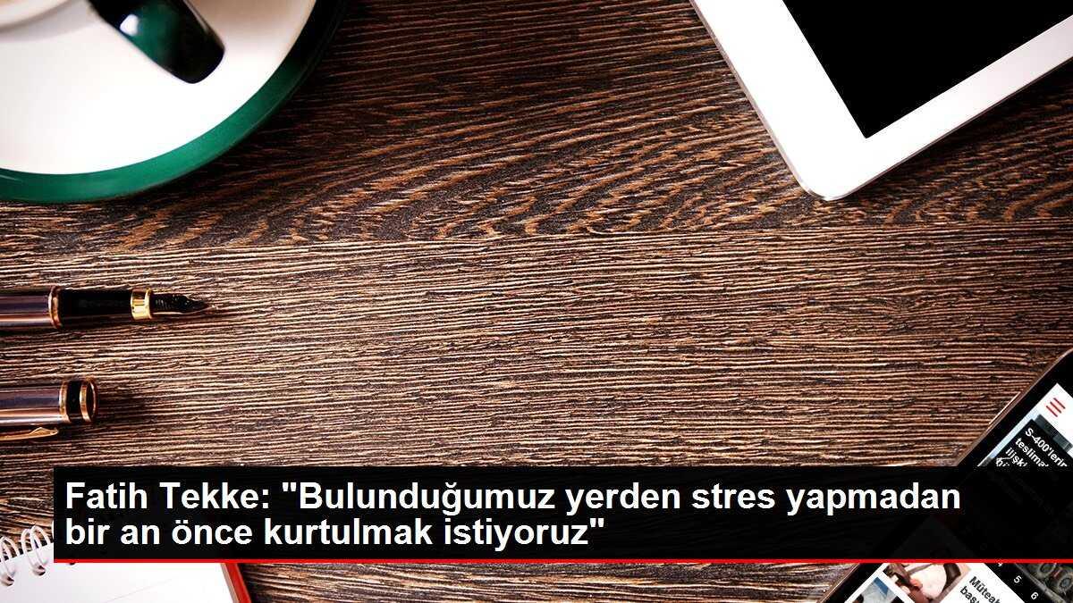 Fatih Tekke: 'Bulunduğumuz yerden stres yapmadan bir an önce kurtulmak istiyoruz'