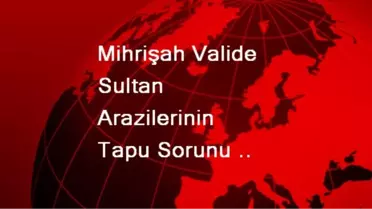 Mihrişah Valide Sultan Arazilerinin Tapu Sorunu Çözülüyor