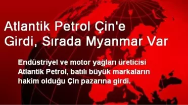 Atlantik Petrol Çin'e Girdi, Sırada Myanmar Var