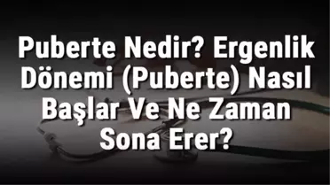 Puberte Nedir? Ergenlik Dönemi (Puberte) Nasıl Başlar ve Ne Zaman Sona Erer?
