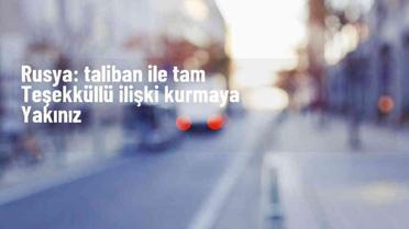 Rusya, Taliban ile ilişkileri tam teşekküllü kurmaya yakın
