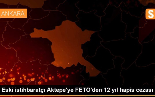 Eski istihbaratçı Aktepe'ye FETÖ'den 12 yıl hapis cezası