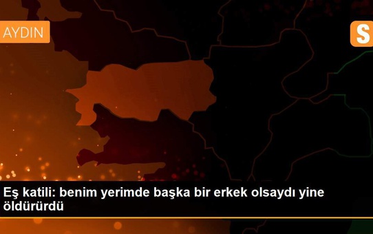 Eş katili: benim yerimde başka bir erkek olsaydı yine öldürürdü