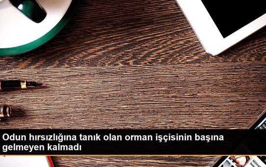Odun hırsızlığına tanık olan orman işçisinin başına gelmeyen kalmadı
