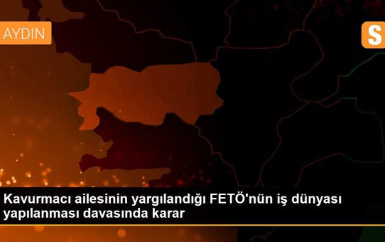 Kavurmacı ailesinin yargılandığı FETÖ'nün iş dünyası yapılanması davasında karar