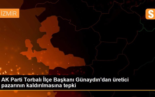 AK Parti Torbalı İlçe Başkanı Günaydın'dan üretici pazarının kaldırılmasına tepki