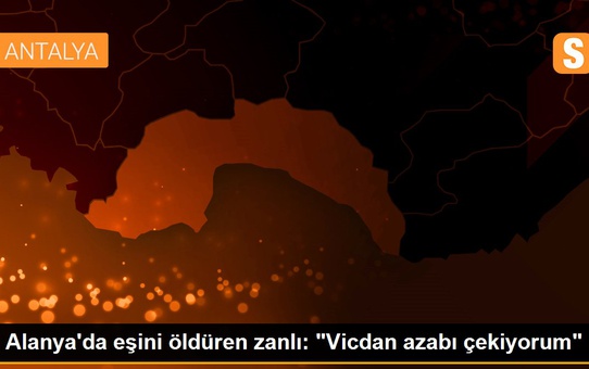 Alanya'da eşini öldüren zanlı: 'Vicdan azabı çekiyorum'