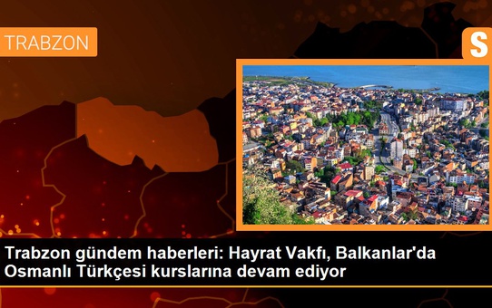Trabzon gündem haberleri: Hayrat Vakfı, Balkanlar'da Osmanlı Türkçesi kurslarına devam ediyor