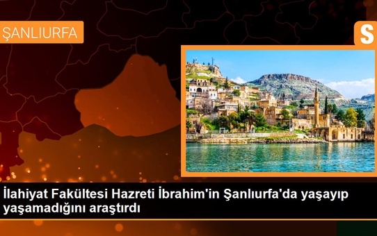 İlahiyat Fakültesi Hazreti İbrahim'in Şanlıurfa'da yaşayıp yaşamadığını araştırdı