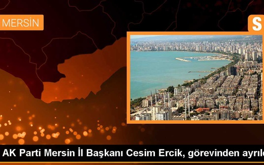 AK Parti Mersin İl Başkanı Cesim Ercik, görevinden ayrıldı