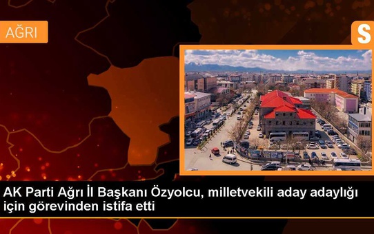 AK Parti Ağrı İl Başkanı Özyolcu, milletvekili aday adaylığı için görevinden istifa etti