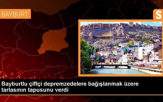 Bayburtlu çiftçi depremzedelere bağışlanmak üzere tarlasının tapusunu verdi