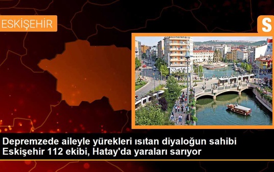 Depremzede aileyle yürekleri ısıtan diyaloğun sahibi Eskişehir 112 ekibi, Hatay'da yaraları sarıyor