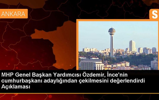 MHP Genel Başkan Yardımcısı Özdemir, İnce'nin cumhurbaşkanı adaylığından çekilmesini değerlendirdi Açıklaması