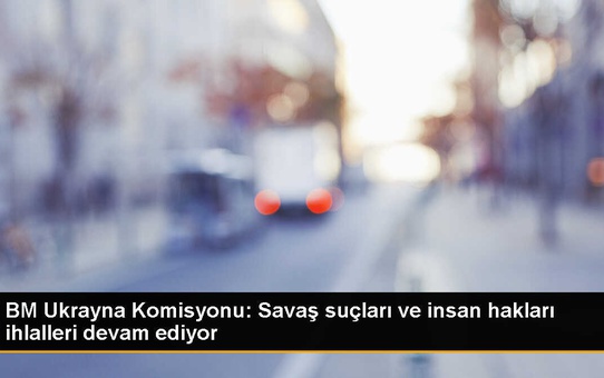 BM Raporu: Ukrayna'da Savaş Suçları ve İnsan Hakları İhlalleri Devam Ediyor