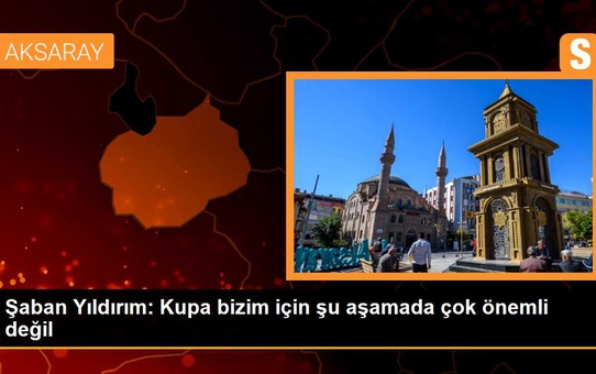 Şaban Yıldırım: Kupa bizim için şu aşamada çok önemli değil