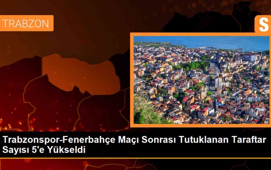 Trabzonspor-Fenerbahçe Maçı Sonrası Tutuklanan Taraftar Sayısı 5'e Yükseldi