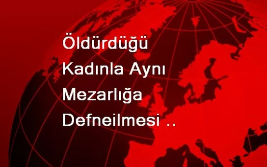 Öldürdüğü Kadınla Aynı Mezarlığa Defneilmesi Krize Neden Oldu