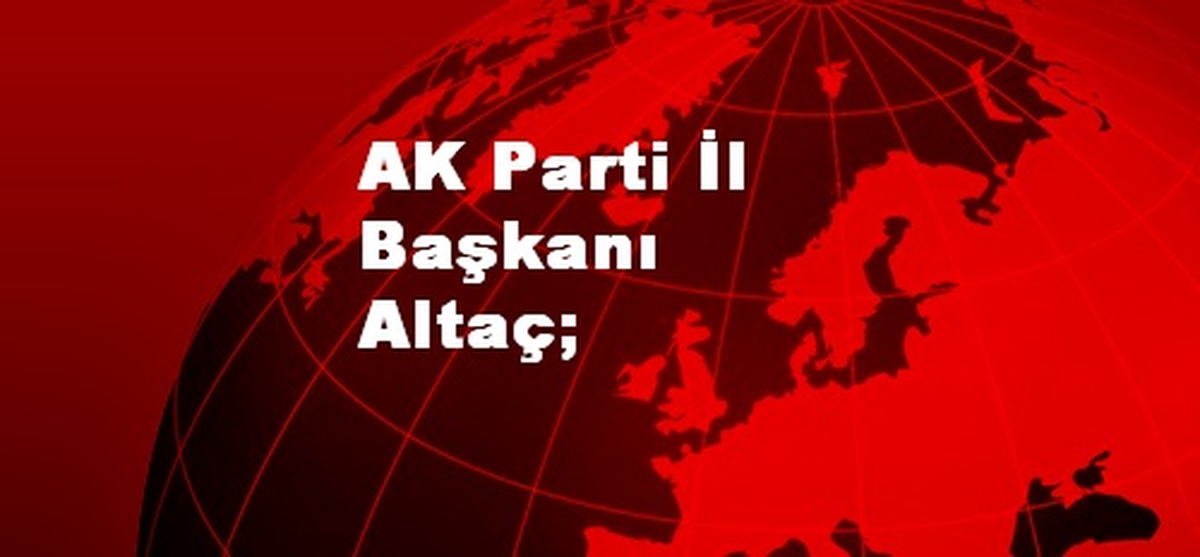 AK Parti İl Başkanı Altaç;