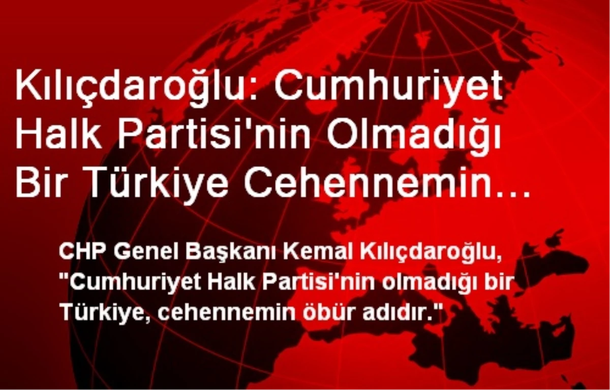 Kılıçdaroğlu: Cumhuriyet Halk Partisi\'nin Olmadığı Bir Türkiye Cehennemin Öbür Adıdır