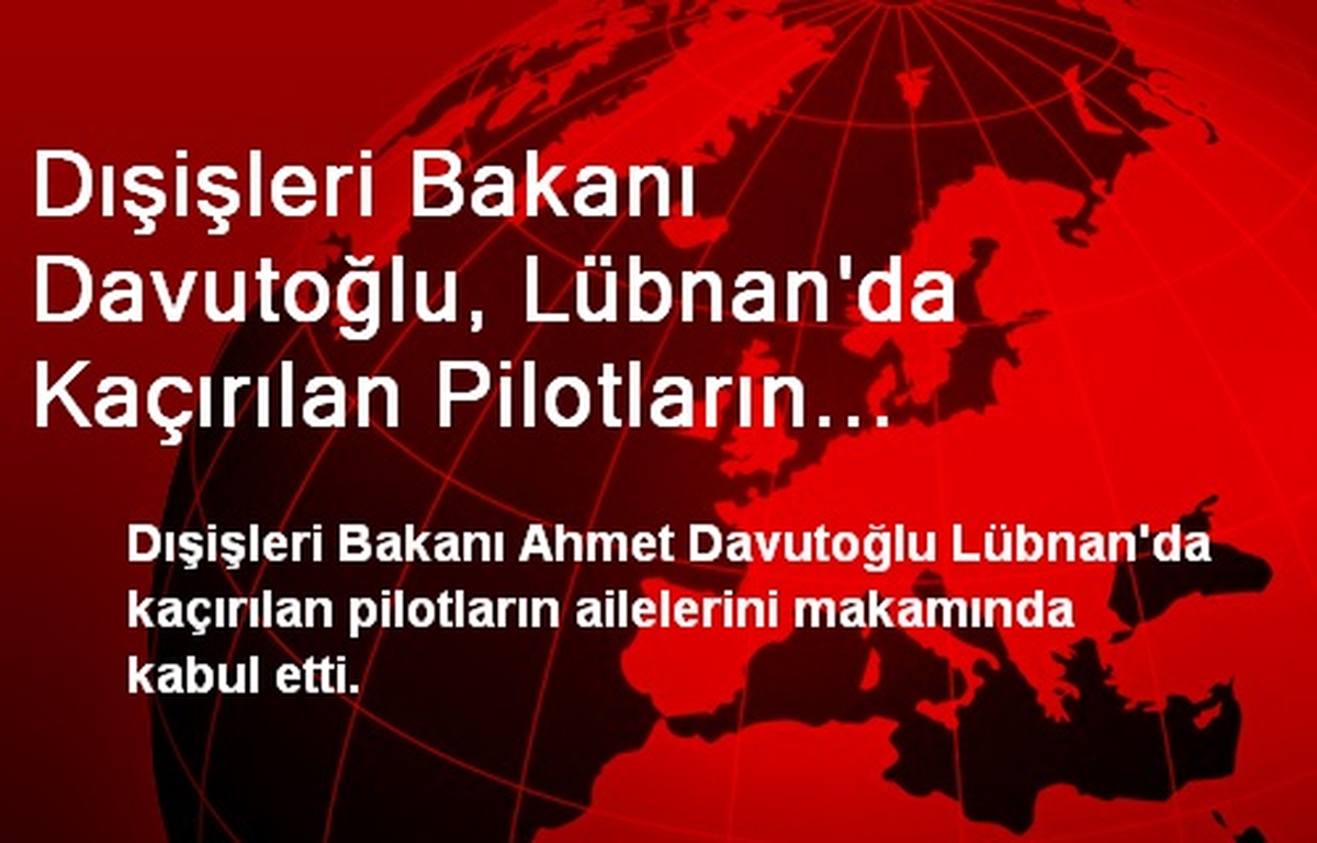 Dışişleri Bakanı Davutoğlu, Lübnan\'da Kaçırılan Pilotların Ailelerini Kabul Etti
