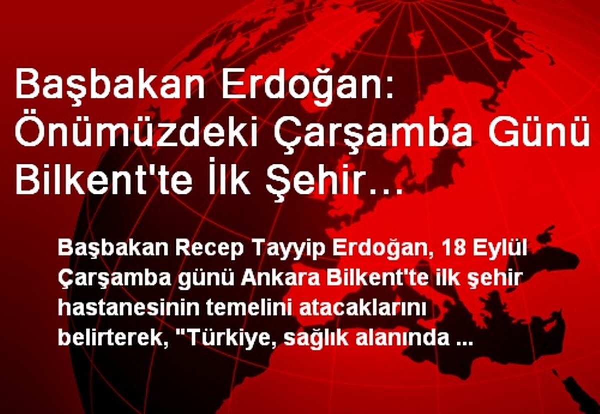 Başbakan Erdoğan: Önümüzdeki Çarşamba Günü Bilkent\'te İlk Şehir Hastanemizin Temelini Atacağız