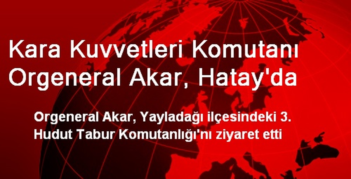 Kara Kuvvetleri Komutanı Orgeneral Akar, Hatay\'da