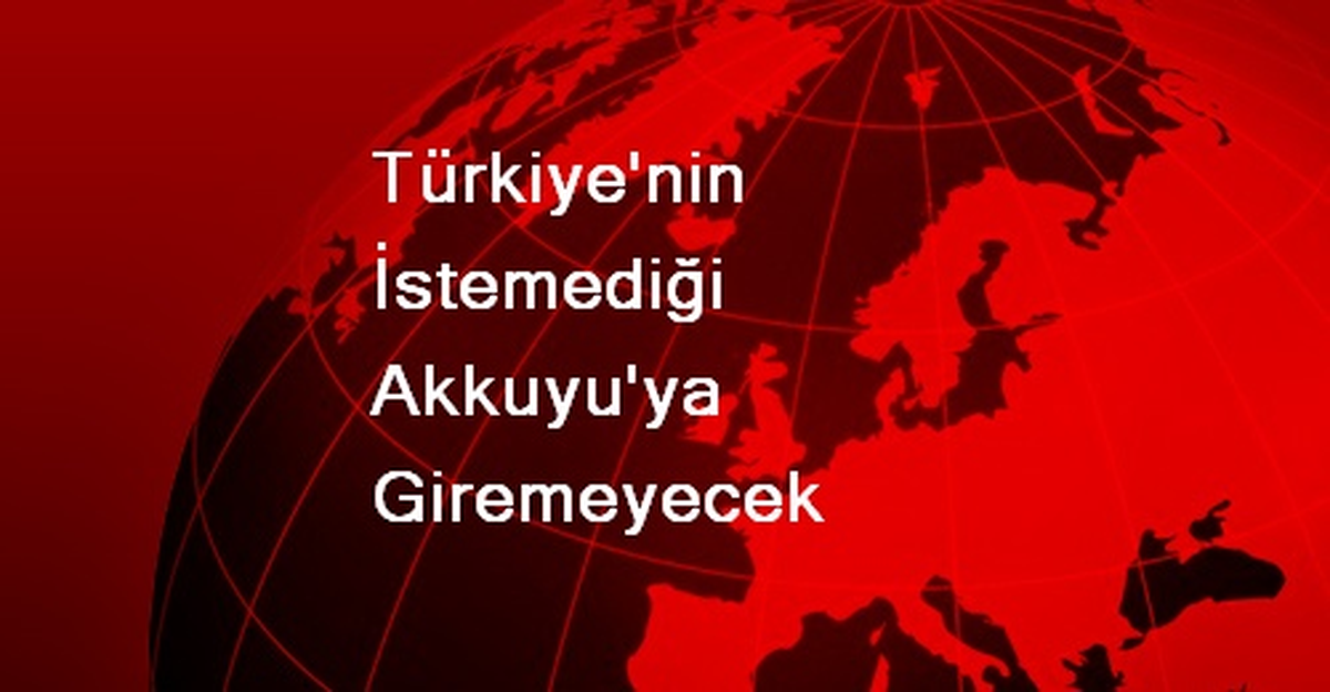 Türkiye\'nin İstemediği Akkuyu\'ya Giremeyecek