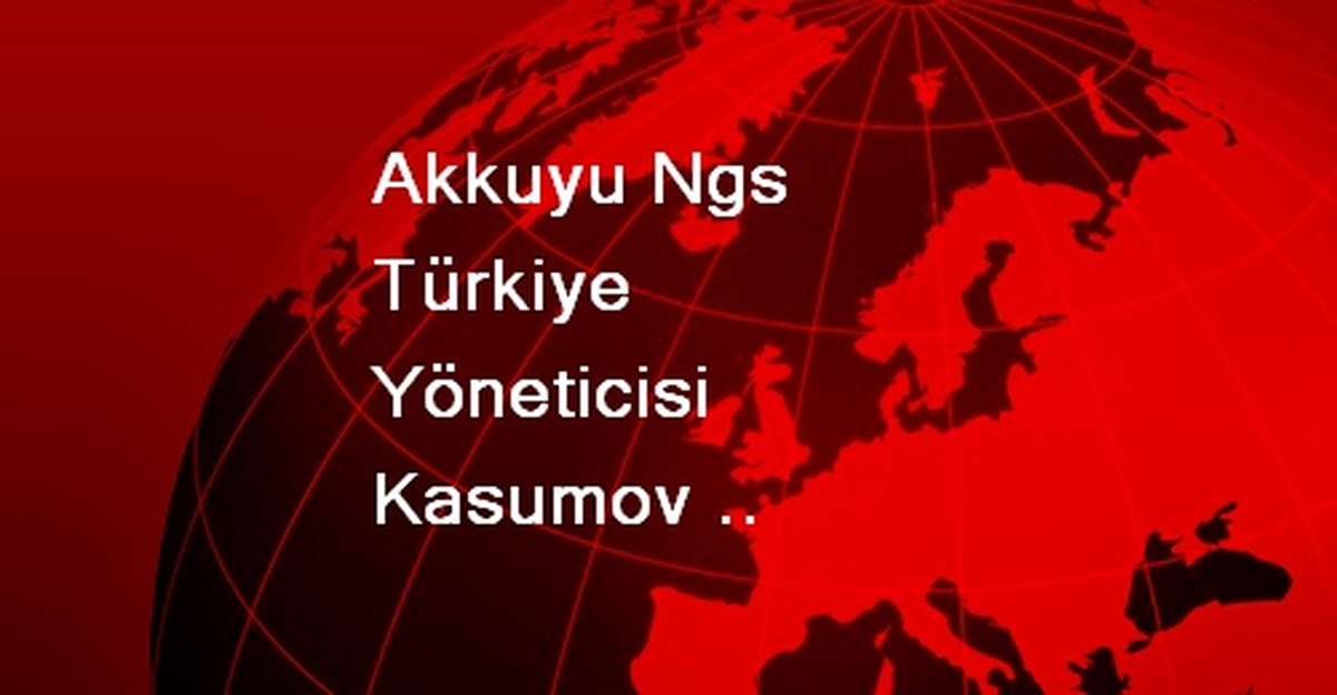 Akkuyu Ngs Türkiye Yöneticisi Kasumov Açıklaması