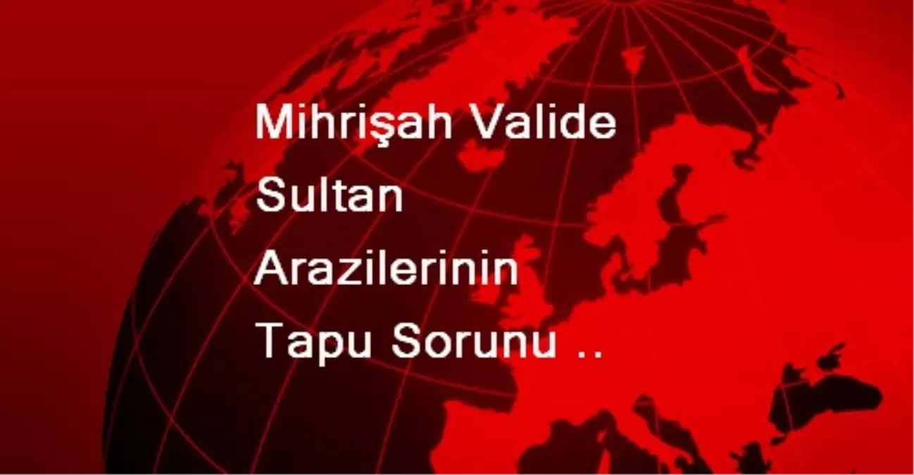 Mihrişah Valide Sultan Arazilerinin Tapu Sorunu Çözülüyor