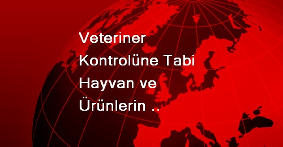 Veteriner Kontrolüne Tabi Hayvan ve Ürünlerin Türkiye\'ye Giriş Yapacağı Noktalar Belirlendi