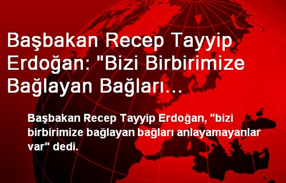Başbakan Recep Tayyip Erdoğan: "Bizi Birbirimize Bağlayan Bağları Anlamayanlar Var"