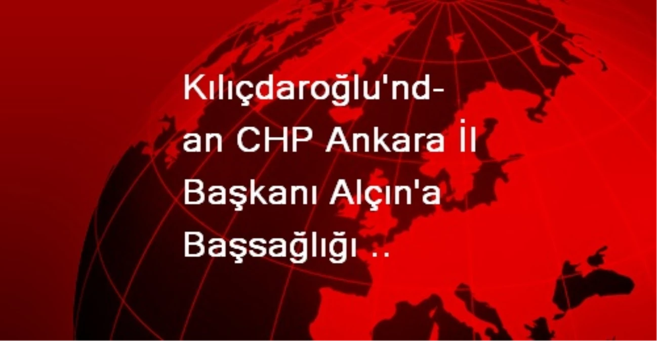 Kılıçdaroğlu\'ndan CHP Ankara İl Başkanı Alçın\'a Başsağlığı Diledi