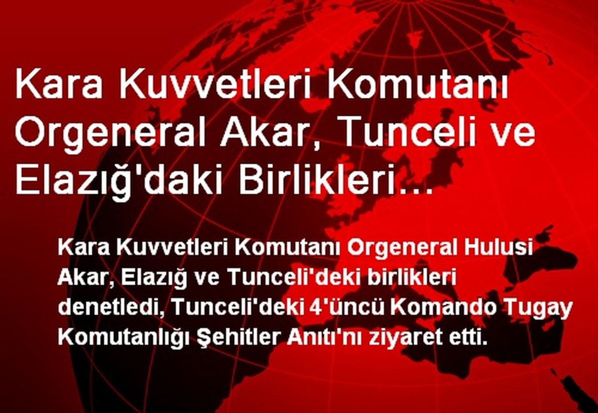Kara Kuvvetleri Komutanı Orgeneral Akar, Tunceli ve Elazığ\'daki Birlikleri Denetledi
