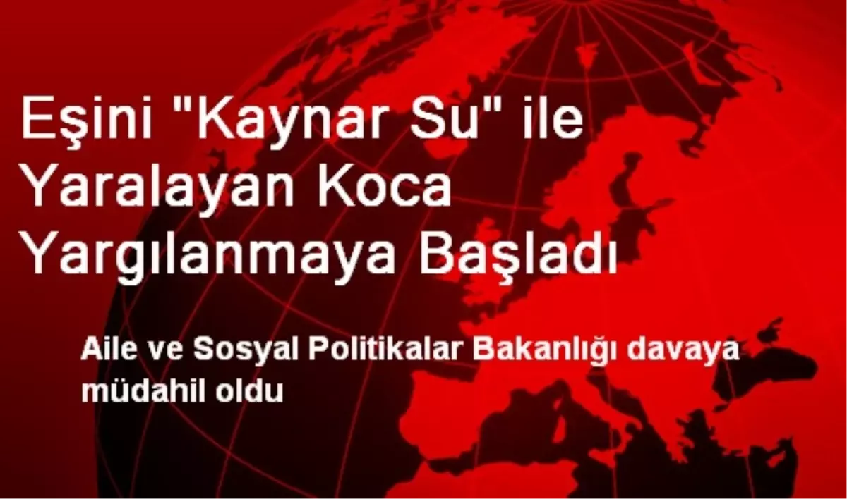 Eşini "Kaynar Su" ile Yaralayan Koca Yargılanmaya Başladı