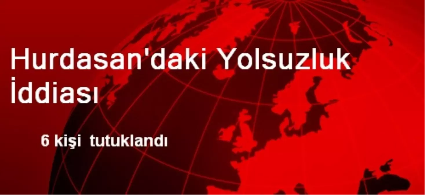 Hurdasan\'da 6 Kişi Yolsuzluktan Tutuklandı