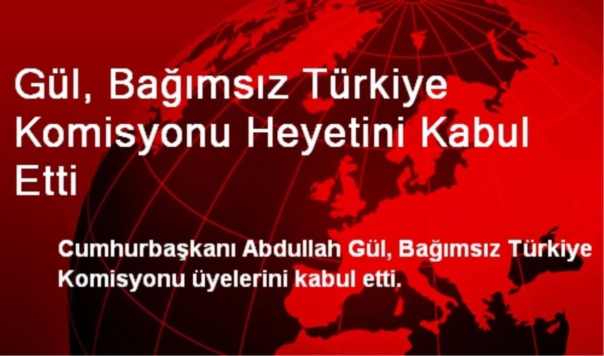 Gül, Bağımsız Türkiye Komisyonu Heyetini Kabul Etti