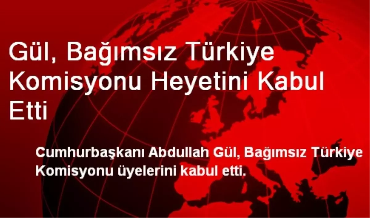 Gül, Bağımsız Türkiye Komisyonu Heyetini Kabul Etti