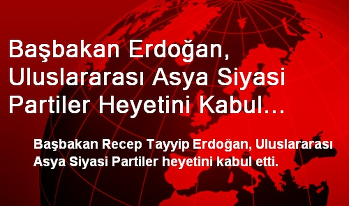 Başbakan Erdoğan, Uluslararası Asya Siyasi Partiler Heyetini Kabul Etti