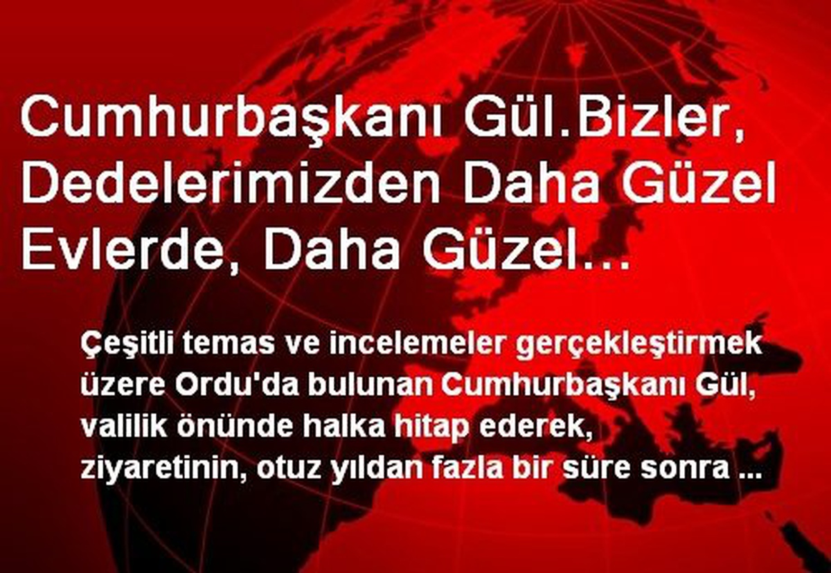 Cumhurbaşkanı Gül.Bizler, Dedelerimizden Daha Güzel Evlerde, Daha Güzel Şehirlerde, Daha Güzel Bir...