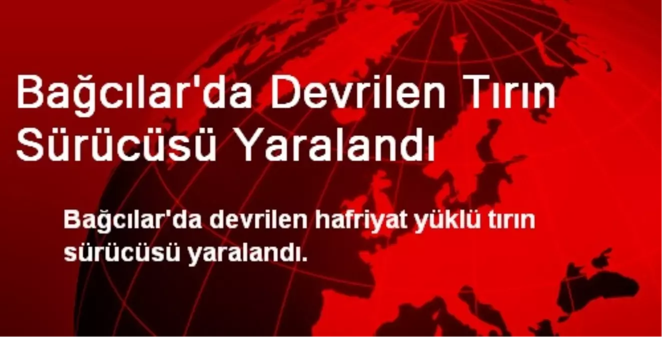 Bağcılar\'da Devrilen Tırın Sürücüsü Yaralandı