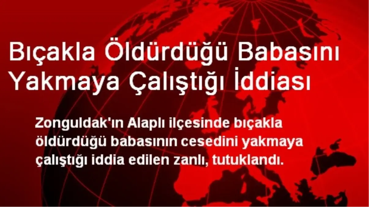 Bıçakla Öldürdüğü Babasını Yakmaya Çalıştığı İddiası