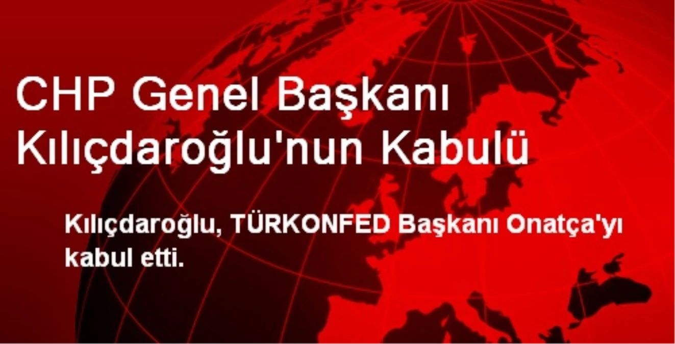 Kılıçdaroğlu, TÜRKONFED Başkanı Onatça\'yı Kabul Etti