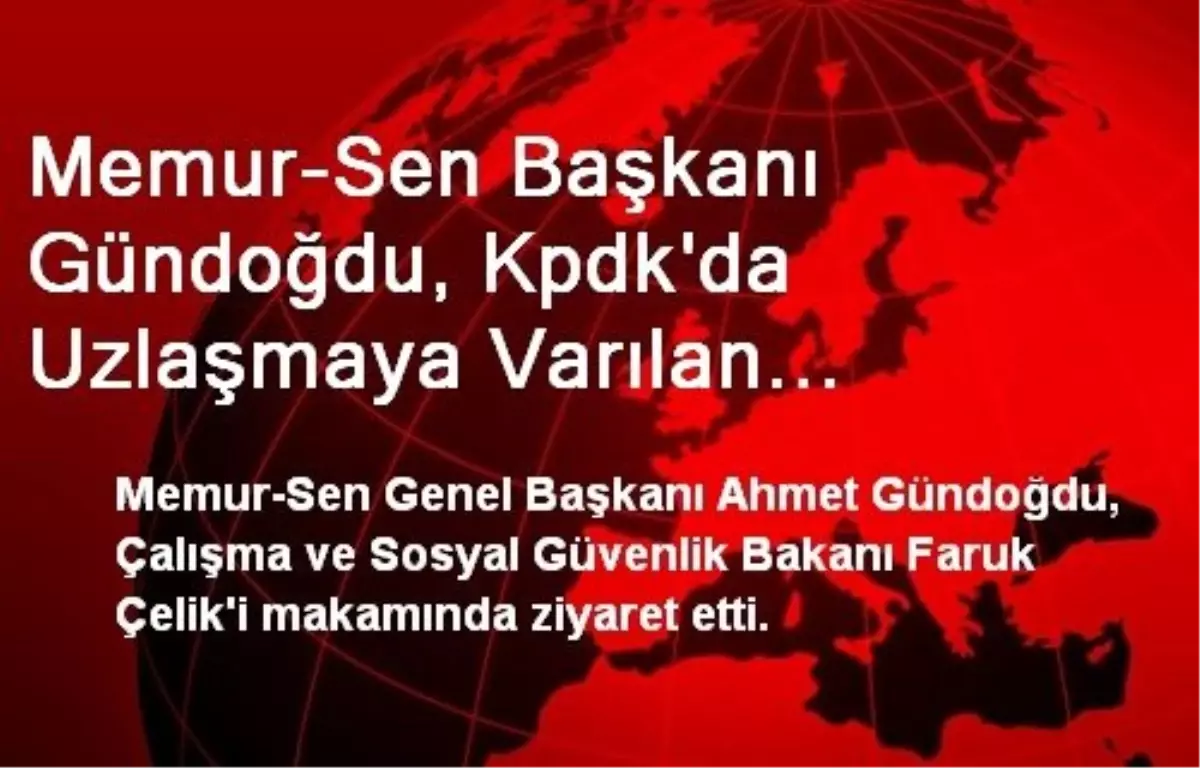 Memur-Sen Başkanı Gündoğdu, Kpdk\'da Uzlaşmaya Varılan Maddeleri Bakan Çelik\'e İletti