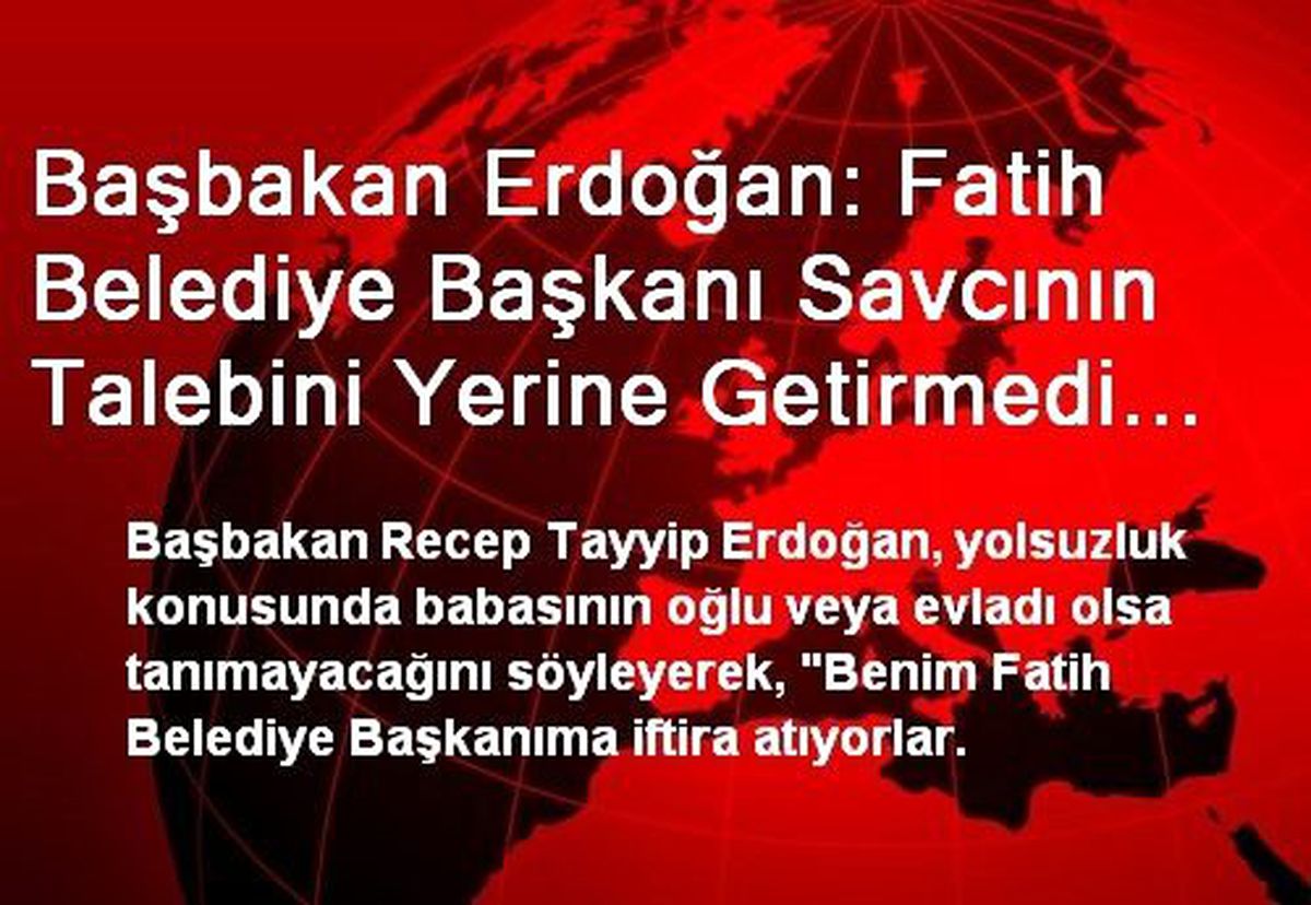 Başbakan Erdoğan: Fatih Belediye Başkanı Savcının Talebini Yerine Getirmedi Diye Savcı Bu Adımı...