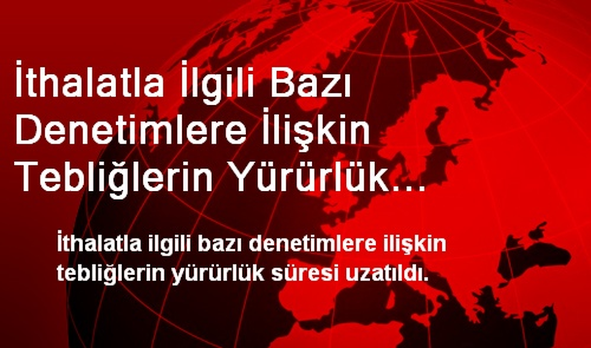 İthalatla İlgili Bazı Denetimlere İlişkin Tebliğlerin Yürürlük Süresi Uzatıldı