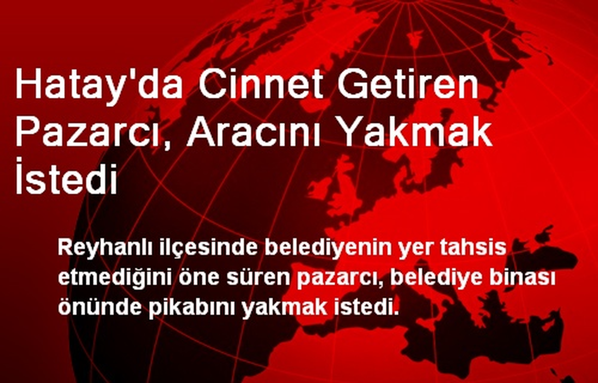 Hatay\'da Cinnet Getiren Pazarcı, Aracını Yakmak İstedi