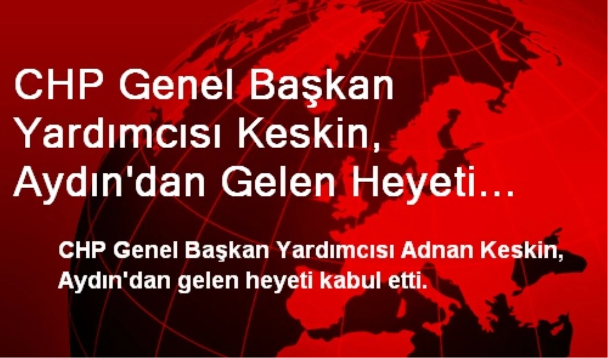 CHP Genel Başkan Yardımcısı Keskin, Aydın\'dan Gelen Heyeti Kabul Etti