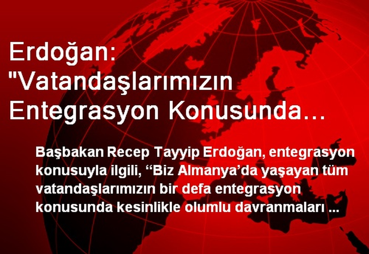 Erdoğan: "Vatandaşlarımızın Entegrasyon Konusunda Olumlu Davranmaları Gerektiğini Hep İfade...