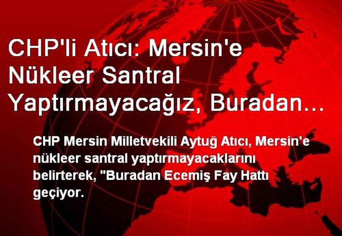 CHP\'li Atıcı: Mersin\'e Nükleer Santral Yaptırmayacağız, Buradan Ecemiş Fay Hattı Geçiyor